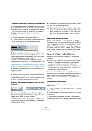 Page 555555
Raccourcis clavier
Charger des configurations de raccourcis clavier Nuendo
Si vous avez sauvegardé des réglages de raccourcis clavier 
dans la précédente version de Nuendo, il est possible de 
les récupérer dans Nuendo 4, grâce à la fonction “Importer 
Fichier de Raccourcis Clavier”, qui permet de charger et 
d’appliquer des raccourcis clavier ou des macros 
sauvegardés :
1.Ouvrez le dialogue des Raccourcis Clavier.
2.Cliquez sur le bouton “Importer Fichier de Raccourcis 
Clavier” située à droite du...