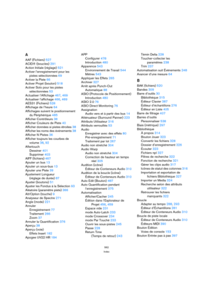 Page 562562
Index
A
AAF (Fichiers) 527
ACID® (boucles) 291
Action Initiale (réglage) 521
Activer l’enregistrement pour les
pistes sélectionnées 69
Activer la Piste 66
Activer Projet (bouton) 518
Activer Solo pour les pistes
sélectionnées 53
Actualiser l’Affichage 467, 469
Actualiser l’affichage 466, 469
AES31 (Fichiers) 528
Affichage de l’heure 64
Affichages suivent le positionnement
du Périphérique 485
Afficher Contrôleurs 38
Afficher Couleurs de Piste 40
Afficher données si pistes étroites 38
Afficher les noms...