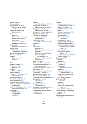 Page 563563
Index
Bouton Jouer 323
Boutons Ajuster 51
Boutons Coup de Pouce
Barre d’outils de l’éditeur 
Clavier 394
Broadcast Wave (fichier)
Enregistrement 72
Bus
À propos 11
Ajouter un bus d’entrée 13
Ajouter un bus de sortie 13
Assignation 14
Les voir sur la console 15
Mixage en un fichier 465
Bus d’entrée
Assignation aux canaux 14
Bus de sortie
Assignation aux canaux 14
Configurations Surround 217
Bus de sortie par défaut 14
Bus secondaire 13
Bypass
Effets send 189
Inserts 182
C
Cadence d’image 475
Cadences...