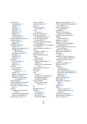Page 564564
Index
Control Room
Caractéristiques 161
Configurer 162
Console 166
Généralités 161
Opérations 168
Préférences 173
Réglages 172
Voies (canaux) 162
Vue d’Ensemble 166
Contrôler Vitesse de Lecture 485
Contrôles de piste
Personnaliser 539
Réglage 539
Contrôles instantanés
À propos 359
Assigner des paramètres 359
Configuration de la
télécommande 361
Contrôle de la console 360
Remplacer 360
Renommer 359
Supprimer 360
Contrôleurs
Créer une Rampe 401
Dessiner 401
Supprimer 403
Convertir
En copie réelle 48...