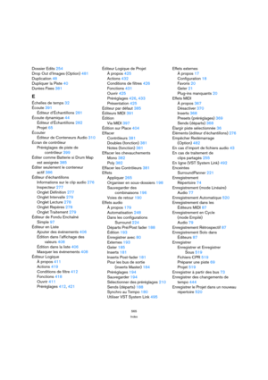 Page 565565
Index
Dossier Edits 254
Drop Out d’Images (Option) 481
Duplication 48
Dupliquer la Piste 40
Durées Fixes 381
E
Échelles de temps 32
Écoute 391
Éditeur d’Échantillons 281
Écoute dynamique 44
Éditeur d’Échantillons 282
Projet 65
Écouter
Éditeur de Conteneurs Audio 310
Écran de contrôleur
Préréglages de piste de 
contrôleur 399
Éditer comme Batterie si Drum Map
est assignée 385
Éditer seulement le conteneur 
actif 386
Éditeur d’échantillons
Informations sur le clip audio 276
Inspecteur 277
Onglet...