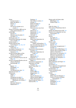 Page 566566
Index
Entrée
À propos du bus 11
Mode des Mètres 74
Niveaux 74
Voies 140
Voir les bus d’entrée sur la
console 15
Entrée du Contrôleur MIDI vers les
pistes d’Automatisation 227
Entrée MIDI
Nommer 82
Sélection pour les pistes 83
Via édition 397
Entrée pas à pas 397
Entrée/Sortie (panneau de routage
de la console) 133
Entrées (audio) 12
Entrées externes (voie
Control Room) 162, 164, 167
Enveloppe 257
Temps réel 103
Enveloppes d’événement 103
Environnement de Travail
Apparence 544
Envoyer Activités Mètre...