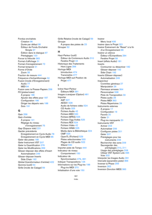 Page 567567
Index
Fondus enchaînés
Création 96
Durée par défaut 96
Éditeur de Fondu Enchaîné 
Simple 97
Édition dans le dialogue 97
Préréglages 100
Forcer la Vélocité 383
Format d’affichage 31
Format d’enregistrement 72
Format temporel 31
Forme d’Onde
Zoom 35
Fraction de mesure 444
Fréquence d’échantillonnage 34
Fusion (mode d’Enregistrement)
Audio 77
MIDI 84
Fusion avec le Presse-Papiers 258
FX (pistes/voies)
À propos 186
Ajouter des effets pour 187
Configuration 186
Diriger les départs vers 188
Solo 191
G
Gain...