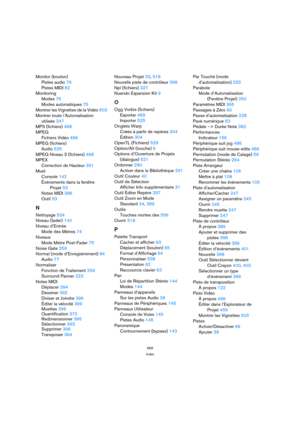 Page 569569
Index
Monitor (bouton)
Pistes audio 76
Pistes MIDI 82
Monitoring
Modes 75
Modes automatiques 75
Montrer les Vignettes de la Vidéo 503
Montrer toute l’Automatisation
utilisée 247
MP3 (fichiers) 468
MPEG
Fichiers Vidéo 499
MPEG (fichiers)
Audio 525
MPEG Niveau 3 (fichiers) 468
MPEX
Correction de Hauteur 261
Muet
Console 142
Événements dans la fenêtre 
Projet 53
Notes MIDI 396
Outil 53
N
Nettoyage 534
Niveau (fader) 140
Niveau d’Entrée
Mode des Mètres 74
Niveaux
Mode Mètre Post-Fader 75
Noise Gate 259...