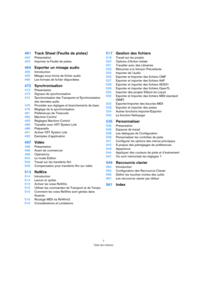 Page 77
Table des matières
461Track Sheet (Feuille de pistes)
462Présentation
463Imprimer la Feuille de pistes
464Exporter un mixage audio
465Introduction
465Mixage sous forme de fichier audio
466Les formats de fichier disponibles
472Synchronisation
473Présentation
473Signaux de synchronisation
474Synchronisation des Transports et Synchronisation 
des données audio
475Procéder aux réglages et branchements de base
476Réglage de la synchronisation
481Préférences de Timecode
482Machine Control
483Réglages Machine...