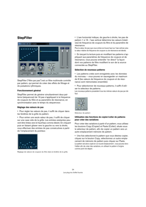 Page 2424
Les plug-ins d’effet fournis
StepFilter
StepFilter (“filtre par pas”) est un filtre multimode contrôlé 
par pattern, qui permet de créer des effets de filtrage et 
de pulsations rythmiques.
Fonctionnement général
StepFilter permet de générer simultanément deux pat-
terns (séquences) de 16 pas s’appliquant à la fréquence 
de coupure du filtre et au paramètre de résonance, en 
synchronisation avec le tempo du séquenceur.
Réglage des valeurs de pas
Pour régler les valeurs de pas, il suffit de cliquer...