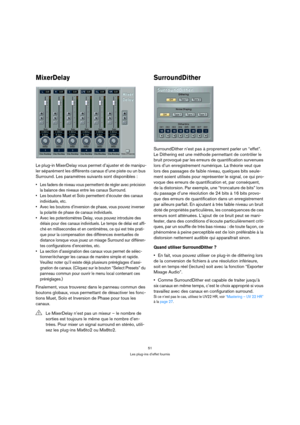 Page 5151
Les plug-ins d’effet fournis
MixerDelay
Le plug-in MixerDelay vous permet d’ajuster et de manipu-
ler séparément les différents canaux d’une piste ou un bus 
Surround. Les paramètres suivants sont disponibles :
 Les faders de niveau vous permettent de régler avec précision 
la balance des niveaux entre les canaux Surround.
 Les boutons Muet et Solo permettent d’écouter des canaux 
individuels, etc.
 Avec les boutons d’inversion de phase, vous pouvez inverser 
la polarité de phase de canaux...