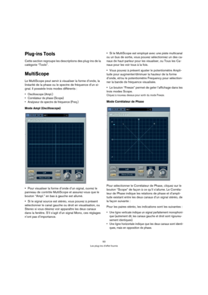 Page 5353
Les plug-ins d’effet fournis
Plug-ins Tools
Cette section regroupe les descriptions des plug-ins de la 
catégorie “Tools”.
MultiScope
Le MultiScope peut servir à visualiser la forme d’onde, la 
linéarité de la phase ou le spectre de fréquence d’un si-
gnal. Il possède trois modes différents :
 Oscilloscope (Ampl.)
 Corrélateur de phase (Scope)
 Analyseur de spectre de fréquence (Freq.)
Mode Ampl (Oscilloscope)
Pour visualiser la forme d’onde d’un signal, ouvrez le 
panneau de contrôle MultiScope et...