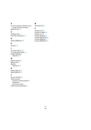 Page 2525
Index
A
Accès au panneau utilisateur via un 
pupitre de télécommande 8
Apple Remote 11
C
CM Motor Mix 11
Contrôles Instantanés 10
G
Gallery ADRStudio 20
H
Houston 13
J
JL Cooper CS-10 13
JL Cooper MCS-3000 14
Joystick (Manette)
Désactiver 10
M
Mackie Control 14
Mackie HUI 15
Manette
Désactiver 10
R
Radikal SAC-2k 17
Roland MCR-8 19
T
Tascam US-428 19
Télécommande
Écriture de l’Automatisation 7
Installation 6
Raccourcis clavier 7
Télécommande générique 8
W
WK-Audio ID 20
Y
Yamaha 01V 20
Yamaha 01v96v2...