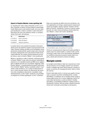 Page 106106
Editing Audio su Immagini
Usare la finestra Marker come spotting list
La “spotting list” viene creata visionando un film o un vi-
deo e facendo un elenco di dove andranno inseriti deter-
minati effetti sonori e altri elementi audio, nel corso della 
post-produzione. L’elenco consiste in valori timecode e 
descrizioni dei suoni che andranno inseriti, in corrispon-
denza di tali valori. Ad esempio:
In questo elenco sono presenti tre posizioni timecode e 
diversi suoni che andranno inseriti in quei...