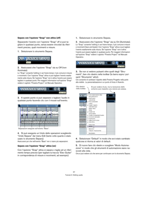 Page 3737
Tutorial 2: Editing audio
Separa con l’opzione “Snap” non attiva (off)
Separando l’evento con l’opzione “Snap” off si può ta-
gliare in qualsiasi punto, senza essere vincolati da riferi-
menti preciso, quali movimenti e misure.
1.Selezionare lo strumento Separa.
2.Assicurarsi che l’opzione “Snap” sia su Off (non 
illuminata).
Lo “Snap” consente l’editing in vari frame tempo; il più comune è misure 
e movimenti. Con l’opzione “Snap” attiva si può tagliare l’evento esatta-
mente sulla misura. Se...