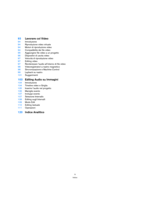 Page 55
Indice
93Lavorare col Video
94Introduzione
94Riproduzione video virtuale
94Motori di riproduzione video
94Compatibilità dei file video
95Aggiungere file video a un progetto
96Dispositivi di uscita video
97Velocità di riproduzione video
97Editing video
97Renderizzare l’audio all’interno di file video
98Videoregistratori a nastro magnetico
98Sincronizzazione e Machine Control
99Layback su nastro
101Suggerimenti
103Editing Audio su Immagini
104Introduzione
104Timeline video e Griglia
105Inserire l’audio...