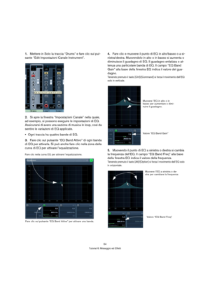 Page 6464
Tutorial 6: Missaggio ed Effetti
1.Mettere in Solo la traccia “Drums” e fare clic sul pul-
sante “Edit Impostazioni Canale Instrument”.
2.Si apre la finestra “Impostazioni Canale” nella quale, 
ad esempio, si possono eseguire le impostazioni di EQ. 
Assicurarsi di avere una sezione di musica in loop, così da 
sentire le variazioni di EQ applicate.
Ogni traccia ha quattro bande di EQ.
3.Fare clic sul pulsante “EQ Band Attivo” di ogni banda 
di EQ per attivarla. Si può anche fare clic nella zona della...