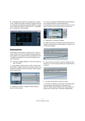 Page 6767
Tutorial 6: Missaggio ed Effetti
8.Il vantaggio dei canali FX è che appaiono e si usano 
come i normali canali audio. Quando si configura l’EQ per 
un canale FX, essa influenza solamente l’effetto. In questo 
caso, modificando l’EQ sul canale FX “FX 1 – StereoDe-
lay” si cambia solo l’EQ del delay.
Automazione
L’automazione muove fader e manopole. Ciò è molto co-
modo, poichè si può dire a Nuendo di eseguire determi-
nate variazioni in un periodo di tempo; tali variazioni sono 
“ricordate” ed...