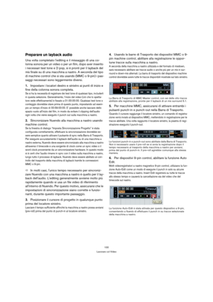 Page 100100
Lavorare col Video
Preparare un layback audio
Una volta completato lediting e il missaggio di una co-
lonna sonora per un video o per un film, dopo aver inserito 
i necessari test tone e 2-pop, si è pronti per il layback del 
mix finale su di una macchina a nastro. A seconda del tipo 
di machine control che si sta usando (MMC o 9-pin) i pas-
saggi necessari sono leggermente diversi.
1.Impostare i locatori destro e sinistro ai punti di inizio e 
fine della colonna sonora completa.
Se si ha la...