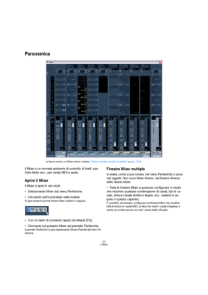 Page 121121
Il Mixer
Panoramica
Il Mixer è un normale ambiente di controllo di livelli, pan, 
Solo/Mute, ecc., per canali MIDI e audio. 
Aprire il Mixer
Il Mixer si apre in vari modi:
Selezionando Mixer dal menu Periferiche.
Cliccando sull’icona Mixer nella toolbar.
Si apre sempre la prima finestra Mixer (vedere in seguito).
Con un tasto di comando rapido (di default [F3]).
Cliccando sul pulsante Mixer nel pannello Periferiche.
Il pannello Periferiche si apre selezionando Mostra Pannelli dal menu Pe-
riferiche....