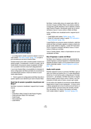 Page 122122
Il Mixer
Le configurazioni canale si possono salvare in set di vi-
suali (vedere “Set Viste Canale” a pag. 126), ai quali si 
può accedere poi da tutte le finestre Mixer.
Queste funzioni sono molto comode quando si lavora con 
grandi progetti. Considerando il numero di canali o tipi di 
canali diversi che possono essere visualizzati nel Mixer 
non è possibile nemmeno descriverli adeguatamente!
L’uso di più finestre Mixer e la possibilità di richiamare di-
verse configurazioni del Mixer permette di...