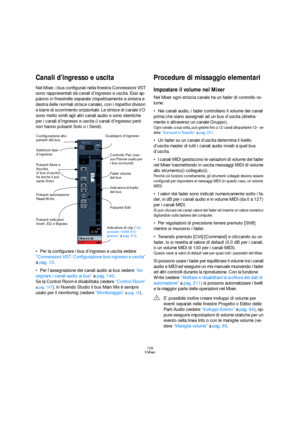 Page 129129
Il Mixer
Canali d’ingresso e uscita
Nel Mixer, i bus configurati nella finestra Connessioni VST 
sono rappresentati da canali d’ingresso e uscita. Essi ap-
paiono in finestrelle separate (rispettivamente a sinistra e 
destra delle normali strisce canale), con i rispettivi divisori 
e barre di scorrimento orizzontale. Le strisce di canale I/O 
sono molto simili agli altri canali audio e sono identiche 
per i canali d’ingresso e uscita (i canali d’ingresso però 
non hanno pulsanti Solo o i Send).
Per...