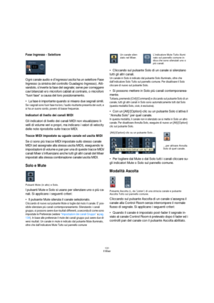 Page 131131
Il Mixer
Fase Ingresso - Selettore
Ogni canale audio e d’ingresso/uscita ha un seIettore Fase 
Ingresso (a sinistra del controllo Guadagno Ingresso). Atti-
vandolo, s’inverte la fase del segnale; serve per correggere 
cavi bilanciati e/o microfoni cablati al contrario, o microfoni 
“fuori fase” a causa del loro posizionamento.
La fase è importante quando si mixano due segnali simili. 
Se i segnali sono fuori fase tra loro, l’audio risultante presenta dei vuoti, e 
si ha un suono sordo, povero di...