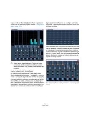 Page 153153
Control Room
I vari pannelli nel Mixer della Control Room si gestiscono 
come quelli nel Mixer del progetto (vedere “Configurare il 
Mixer” a pag. 123).
Insert e indicatori della Control Room
Gli indicatori sono visibili quando il Mixer della Control 
Room visualizza la veduta estesa. Il loro aspetto e funziona-
mento è come quello degli indicatori nel Mixer del progetto.
Cliccando sull’icona indicatore piccola a metà del lato de-
stro del Mixer, la veduta cambia e sono visualizzati gli In-
sert. In...
