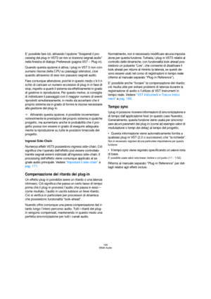 Page 166166
Effetti Audio
E’ possibile fare ciò, attivando l’opzione “Sospendi il pro-
cessing dei plug-in VST3 se non si ricevono segnali audio” 
nella finestra di dialogo Preferenze (pagina VST – Plug-in).
Quando questa opzione è attiva, i plug-in VST 3 non con-
sumano risorse della CPU su passaggi silenziosi, cioè 
quando attraverso di essi non passano segnali audio.
Fare comunque attenzione, poichè in questo modo c’è il ri-
schio di caricare un numero eccessivo di plug-in in fase di 
stop, rispetto a quanti...