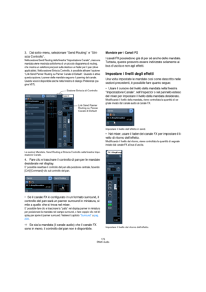 Page 176176
Effetti Audio
3.Dal sotto-menu, selezionare “Send Routing” e “Stri-
scia Controllo”.
Nella sezione Send Routing della finestra “Impostazione Canale”, ciascuna 
mandata viene mostrata sottoforma di un piccolo diagramma di routing, 
che mostra un selettore pre/post sulla destra e un fader per il pan (dove 
applicabile). Nella sezione Striscia Controllo, è possibile attivare l’opzione 
“Link Send Panner Routing su Panner Canale di Default”. Quando è attiva 
questa opzione, i panner delle mandate seguono...