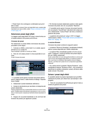 Page 180180
Effetti Audio
Preset Insert che contengono combinazioni per gli ef-
fetti in insert.
Questi possono contenere l’intero rack degli effetti insert, completo delle 
impostazioni per ciascun effetto, vedere “Salvare combinazioni di effetti 
in insert” a pag. 182.
Selezionare preset degli effetti
La maggior parte degli effetti VST plug-in viene fornita con 
un’ampia varietà di utili preset pronti all’uso.
Il browser dei preset
Per selezionare un preset effetto nel browser dei preset, 
procedere come...