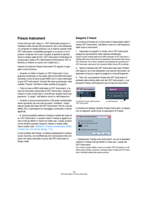 Page 193193
VST Instrument e Tracce Instrument
Freeze Instrument
Come tutti per tutti i plug-in, i VST Instrument possono ri-
chiedere molte risorse del processore. Se si sta utilizzando 
un computer di media potenza o se si stanno usando molti 
VST Instrument, si potrebbe giungere a un punto in cui il 
proprio computer non è più in grado di gestire la riprodu-
zione in tempo reale di tutti i VST Instrument (l’indicatore di 
sovraccarico della CPU nella finestra Performance VST si 
illumina, si ottiene un suono...