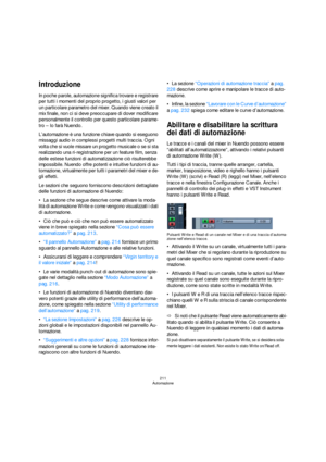 Page 211211
Automazione
Introduzione
In poche parole, automazione significa trovare e registrare 
per tutti i momenti del proprio progetto, i giusti valori per 
un particolare parametro del mixer. Quando viene creato il 
mix finale, non ci si deve preoccupare di dover modificare 
personalmente il controllo per questo particolare parame-
tro – lo farà Nuendo.
L’automazione è una funzione chiave quando si eseguono 
missaggi audio in complessi progetti multi traccia. Ogni 
volta che si vuole missare un progetto...