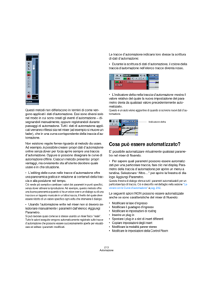 Page 213213
Automazione
Questi metodi non differiscono in termini di come ven-
gono applicati i dati d’automazione. Essi sono diversi solo 
nel modo in cui sono creati gli eventi d’automazione – di-
segnandoli manualmente, oppure registrandoli durante 
passaggi di automazione. Tutti i dati di automazione appli-
cati verranno riflessi sia nel mixer (ad esempio si muove un 
fader), che in una curva corrispondente della traccia d’au-
tomazione.
Non esistono regole ferree riguardo al metodo da usare. 
Ad esempio, è...