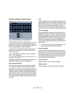 Page 248248
Processi e funzioni audio
Finestra di dialogo Processo Plug-in
Finestra di dialogo Processo Plug-in dell’effetto Chorus.
La parte superiore della finestra di dialogo Processo Plug-
in presenta i parametri veri e propri dell’effetto plug-in se-
lezionato. Per i dettagli sui parametri dei plug-in interni, ve-
dere il manuale separato “Plug-in Reference”.
La parte inferiore della finestra di dialogo presenta le im-
postazioni per il processo vero e proprio. Esse sono co-
muni a tutti i plug-in.
Se la...