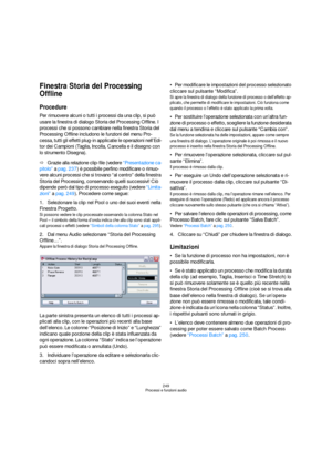 Page 249249
Processi e funzioni audio
Finestra Storia del Processing 
Offline
Procedure
Per rimuovere alcuni o tutti i processi da una clip, si può 
usare la finestra di dialogo Storia del Processing Offline. I 
processi che si possono cambiare nella finestra Storia del 
Processing Offline includono le funzioni del menu Pro-
cessa, tutti gli effetti plug-in applicatie le operazioni nell’Edi-
tor dei Campioni (Taglia, Incolla, Cancella e il disegno con 
lo strumento Disegna).
ÖGrazie alla relazione clip-file...