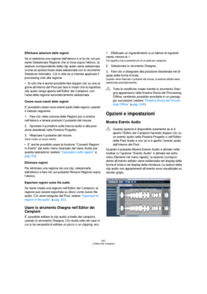 Page 267267
L’Editor dei Campioni
Effettuare selezioni dalle regioni
Se si seleziona una regione dall’elenco e si fa clic sul pul-
sante Selezionare Regione che si trova sopra l’elenco, la 
sezione corrispondente della clip audio viene selezionata 
(come se questa fosse stata selezionata con lo strumento 
Selezione Intervallo). Ciò è utile se si intende applicare il 
processing solo alla regione.
Si noti che è anche possibile fare doppio-clic su una re-
gione all’interno del Pool per fare in modo che la...