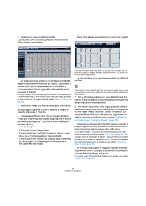 Page 275275
L’Editor dei Campioni
3.Modificare il cursore della Sensibilità.
A questo punto, come si può notare, gli hitpoint sono stati impostati 
all’inizio di ciascun suono nel loop.
4.Se si sposta verso sinistra il cursore della Sensibilità, 
vengono gradualmente nascosti gli hitpoint. Spostando il 
cursore sulla destra, viene aumentata la sensibilità in 
modo da rivelare hitpoint aggiuntivi individuati durante il 
processo di calcolo.
Lo scopo di base consiste nell’aggiungere, eliminare o editare gli...