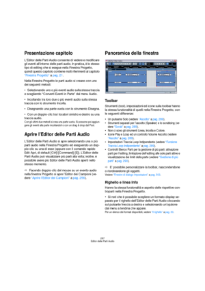 Page 287287
Editor delle Parti Audio
Presentazione capitolo
L’Editor delle Parti Audio consente di vedere e modificare 
gli eventi all’interno delle parti audio. In pratica, è lo stesso 
tipo di editing che si esegue nella Finestra Progetto, 
quindi questo capitolo contiene molti riferimenti al capitolo 
“Finestra Progetto” a pag. 21.
Nella Finestra Progetto le parti audio si creano con uno 
dei seguenti metodi:
Selezionando uno o più eventi audio sulla stessa traccia 
e scegliendo “Converti Eventi in Parte” dal...