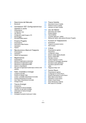 Page 44
Indice
8Descrizione del Manuale
9Benvenuti!
10Connessioni VST: Configurazione bus 
ingresso e uscita
11Presentazione
11Configurare i bus
14Uso dei bus
16Configurare canali Gruppo e FX
16Monitoraggio
17Strumenti/effetti esterni
21Finestra Progetto
22Presentazione
24Panoramica della finestra
31Operazioni
54Opzioni
56Riproduzione e Barra di Trasporto
57Presentazione
58Operazioni
60Opzioni ed Impostazioni
62Registrazione
63Presentazione
63Metodi di registrazione elementari
65Specifiche di registrazione...