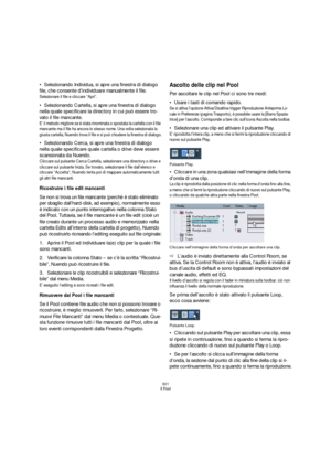 Page 301301
Il Pool
Selezionando Individua, si apre una finestra di dialogo 
file, che consente d’individuare manualmente il file.
Selezionare il file e cliccare “Apri”.
Selezionando Cartella, si apre una finestra di dialogo 
nella quale specificare la directory in cui può essere tro-
vato il file mancante.
E’ il metodo migliore se è stata rinominata o spostata la cartella con il file 
mancante ma il file ha ancora lo stesso nome. Una volta selezionata la 
giusta cartella, Nuendo trova il file e si può chiudere...