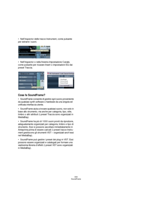 Page 309309
SoundFrame
Nell’Inspector delle tracce Instrument, come pulsante 
per estrarre i suoni.
Nell’Inspector o nella finestra Impostazione Canale, 
come pulsante per ricavare Insert o impostazioni EQ dai 
preset Traccia.
Cosa fa SoundFrame?
SoundFrame consente di gestire ogni suono proveniente 
da qualsiasi synth software o hardware da una singola ed 
unificata interfaccia utente.
SoundFrame aiuta a trovare qualsiasi suono, non solo in 
base allo strumento, ma anche per categoria, tipo, stile, 
timbro o...