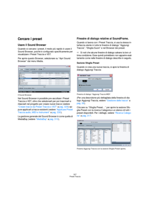 Page 327327
Preset Traccia
Cercare i preset
Usare il Sound Browser
Quando si cercano i preset, il modo più rapido è usare il 
Sound Browser, poichè è configurato specificamente per 
visualizzare i Preset Traccia e VST. 
Per aprire questo Browser, selezionare su “Apri Sound 
Browser” dal menu Media.
Il Sound Browser.
Nel Sound Browser è possibile pre-ascoltare i Preset 
Traccia e VST, oltre che selezionarli per poi trascinarli e 
rilasciarli nel progetto per creare nuove tracce (vedere 
“Creare tracce da Preset...