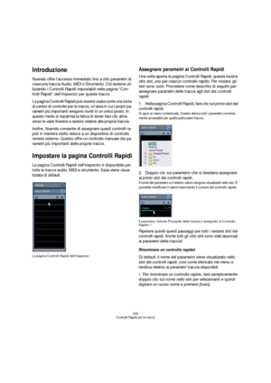 Page 335335
Controlli Rapidi per le tracce
Introduzione
Nuendo offre l’accesso immediato fino a otto parametri di 
ciascuna traccia Audio, MIDI o Strumento. Ciò avviene uti-
lizzando i Controlli Rapidi impostabili nella pagina “Con-
trolli Rapidi” dell’Inspector per queste tracce.
La pagina Controlli Rapidi può essere usata come una sorta 
di centro di controllo per le tracce, un’area in cui i propri pa-
rametri più importanti vengono riuniti in un unico posto. In 
questo modo si risparmia la fatica di dover...