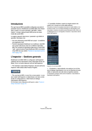 Page 339339
Parametri ed effetti MIDI
Introduzione
Per ogni traccia MIDI è possibile configurare una serie di 
parametri traccia o Modificatori ed effetti MIDI. Essi influen-
zano il modo in cui sono riprodotti i dati MIDI, “trasfor-
mando” in tempo reale gli eventi MIDI prima che siano 
inviati alle uscite MIDI.
Le pagine seguenti descrivono i parametri e gli effetti di-
sponibili. Ricordarsi che:
 Non sono influenzati gi eventi MIDI veri e propri – la modifiche 
sono applicate al volo.
 Poichè le impostazioni...