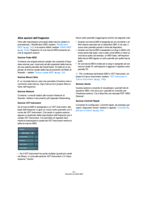 Page 341341
Parametri ed effetti MIDI
Altre sezioni dell’Inspector
Oltre alle impostazioni principali della traccia (vedere in 
precedenza), i Modificatori MIDI (vedere “Modificatori 
MIDI” a pag. 342) e le sezioni effetti (vedere “Effetti MIDI” 
a pag. 344), l’Inspector di una traccia MIDI presenta an-
che le seguenti sezioni:
Sezione Fader MIDI
Contiene una singola striscia canale che consente d’impo-
stare volume, pan, mute/solo ed altri parametri della traccia, 
ed una veduta pannello dei Send/Insert. Si...