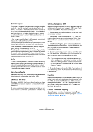 Page 358358
Processo e quantizzazione MIDI
Comprimi/Espandi
Comprime o espande l’intervallo dinamico delle note MIDI, 
scalando i valori di velocity in base al valore Fattore (0 – 
300%). Il concetto è che moltiplicando diversi valori di ve-
locity con un fattore superiore a 1 (oltre il 100%) aumenta 
anche la differenza tra i valori di velocity, mentre usando 
un fattore inferiore a 1 (sotto il 100%) la differenza è mi-
nore. In breve:
Per comprimere (“livellare” le differenze di velocity), uti-
lizzare valori...