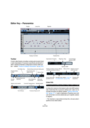 Page 362362
Editor MIDI
Editor Key – Panoramica
Toolbar
Come in altre finestre, la toolbar contiene gli strumenti (tool) 
e varie impostazioni. Si possono specificare gli elementi vi-
sibili e salvare/richiamare configurazioni diverse della tool-
bar – vedere “Finestre di dialogo Impostazioni” a pag. 503. 
Linea Info
La linea Info mostra le informazioni sulle note MIDI selezio-
nate. Sulla linea Info si possono editare tutti i valori con le 
normali procedure di editing (vedere “Editing nella linea 
Info” a pag....