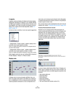 Page 363363
Editor MIDI
Il righello
Il righello mostra la timeline (di default nel formato display 
selezionato sulla Barra di Trasporto). Per il righello dell’edi-
tor MIDI si può scegliere un formato diverso nel menu a ten-
dina Righello, che si apre cliccando sul pulsante freccia a 
destra. Per un elenco dei formati disponibili, vedere “Il ri-
ghello” a pag. 30.
In fondo al menu a tendina ci sono due opzioni aggiuntive:
Selezionando “Tempo Lineare”, righello, display note e 
controller sono lineari rispetto...