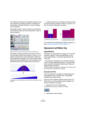 Page 364364
Editor MIDI
Per modificare la dimensione del display controller, trasci-
nare il divisore tra il display controller e il Display note. 
S’ingrandisce il display controller e si riduce il Display 
note, o viceversa.
Nel display controller i valori di velocity sono indicati da 
barre verticali; le barre più alte corrispondono a valori di 
velocity superiori:
Ogni barra di velocity corrisponde ad una nota nel Display note.
Nel display controller, gli eventi (cioè, tutto ciò che è di-
verso dai valori...