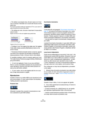 Page 365365
Editor MIDI
Per editare una singola nota, cliccarci sopra con il tool 
Trim; è rimosso l’intervallo tra il cursore del mouse e la fine 
della nota.
Per trovare la posizione esatta per l’operazione di Trim, si può usare il di-
splay di posizione del mouse nella toolbar.
Per editare più note, cliccare e trascinare il mouse attra-
verso le note.
Appare una linea: le note sono tagliate lungo questa linea.
Tagliare la fine di tre eventi nota.
Di default, il tool Trim taglia la fine delle note. Per...