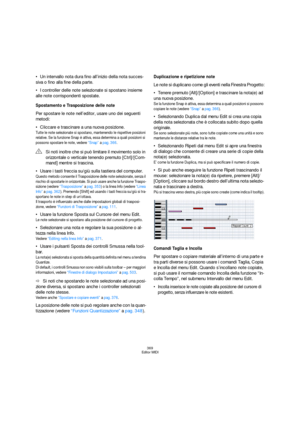 Page 369369
Editor MIDI
Un intervallo nota dura fino all’inizio della nota succes-
siva o fino alla fine della parte. 
I controller delle note selezionate si spostano insieme 
alle note corrispondenti spostate.
Spostamento e Trasposizione delle note
Per spostare le note nell’editor, usare uno dei seguenti 
metodi:
Cliccare e trascinare a una nuova posizione.
Tutte le note selezionate si spostano, mantenendo le rispettive posizioni 
relative. Se la funzione Snap è attiva, essa determina a quali posizioni si...