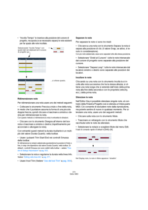 Page 370370
Editor MIDI
Incolla Tempo” le inserisce alla posizione del cursore di 
progetto, ma sposta (e se necessario separa) le note esistenti 
per far spazio alle note incollate.
Ridimensionare note
Per ridimensionare una nota usare uno dei metodi seguenti:
Collocare lo strumento Freccia a inizio o fine della nota, 
in modo che il puntatore assuma la forma di una piccola 
doppia freccia, quindi cliccare e trascinare a sinistra o de-
stra per ridimensionare la nota.
Con questo metodo si ridimensiona la nota...