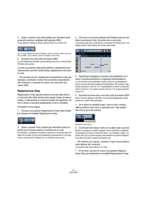 Page 372372
Editor MIDI
3.Usare i pulsanti nota nella toolbar per decidere quali 
proprietà saranno cambiate dall’ingresso MIDI.
Si può abilitare l’editing di altezza, velocity Note-On e/o Note-Off.
Qui, le note editate assumono altezza e valori di velocity delle note inse-
rite via MIDI, ma le velocity note-off restano come sono.
4.Suonare una nota sullo strumento MIDI.
La nota selezionata nell’editor assume altezza, velocity e/o velocity Note-
Off della nota suonata.
La nota successiva nella parte editata è...